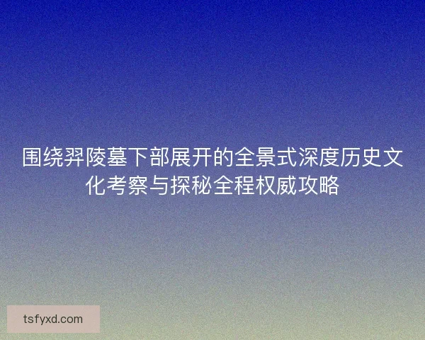 围绕羿陵墓下部展开的全景式深度历史文化考察与探秘全程权威攻略