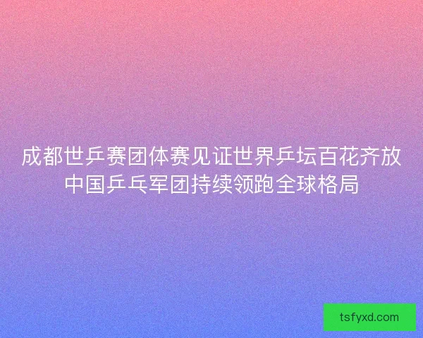 成都世乒赛团体赛见证世界乒坛百花齐放中国乒乓军团持续领跑全球格局