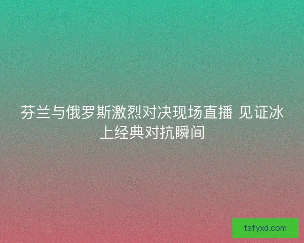芬兰与俄罗斯激烈对决现场直播 见证冰上经典对抗瞬间 芬兰与俄罗斯激烈对决现场直播 见证冰上经典对抗瞬间