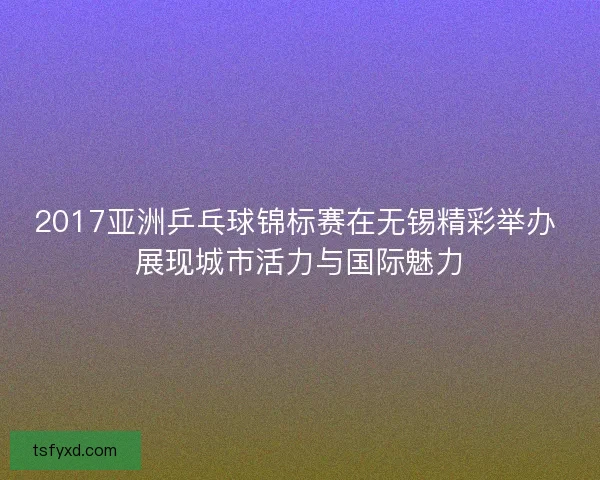 2017亚洲乒乓球锦标赛在无锡精彩举办 展现城市活力与国际魅力 2017亚洲乒乓球锦标赛在无锡精彩举办 展现城市活力与国际魅力