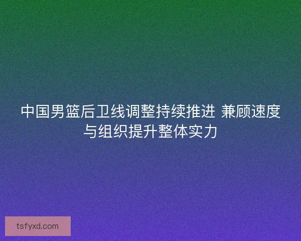 中国男篮后卫线调整持续推进 兼顾速度与组织提升整体实力