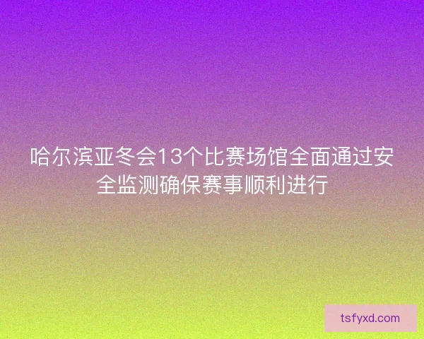 哈尔滨亚冬会13个比赛场馆全面通过安全监测确保赛事顺利进行 哈尔滨亚冬会13个比赛场馆全面通过安全监测确保赛事顺利进行