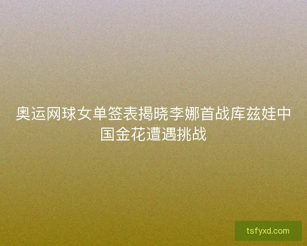 奥运网球女单签表揭晓李娜首战库兹娃中国金花遭遇挑战 奥运网球女单签表揭晓李娜首战库兹娃中国金花遭遇挑战