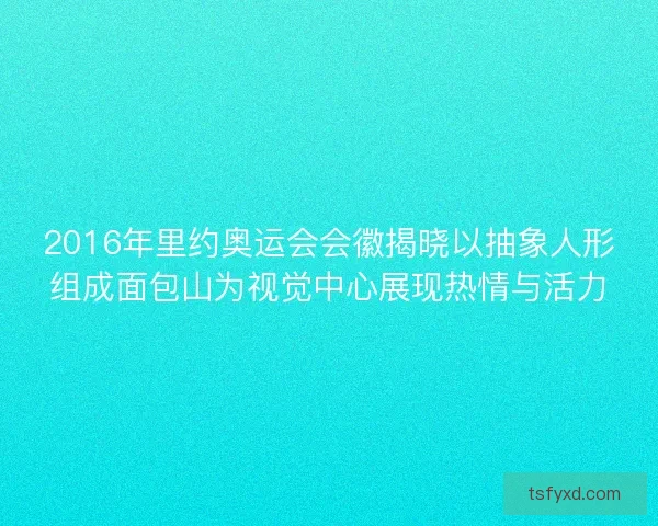 2016年里约奥运会会徽揭晓以抽象人形组成面包山为视觉中心展现热情与活力