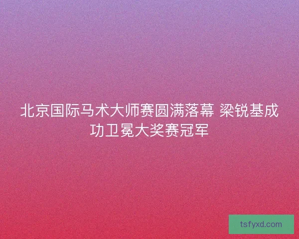 北京国际马术大师赛圆满落幕 梁锐基成功卫冕大奖赛冠军