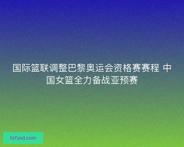 国际篮联调整巴黎奥运会资格赛赛程 中国女篮全力备战亚预赛 国际篮联调整巴黎奥运会资格赛赛程 中国女篮全力备战亚预赛