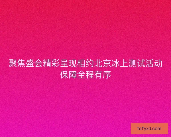 聚焦盛会精彩呈现相约北京冰上测试活动保障全程有序 聚焦盛会精彩呈现相约北京冰上测试活动保障全程有序