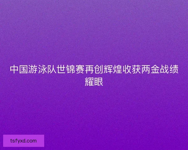 中国游泳队世锦赛再创辉煌收获两金战绩耀眼