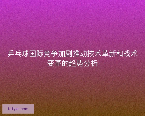 乒乓球国际竞争加剧推动技术革新和战术变革的趋势分析 乒乓球国际竞争加剧推动技术革新和战术变革的趋势分析