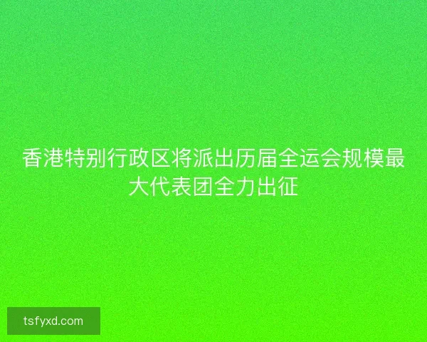 香港特别行政区将派出历届全运会规模最大代表团全力出征 香港特别行政区将派出历届全运会规模最大代表团全力出征