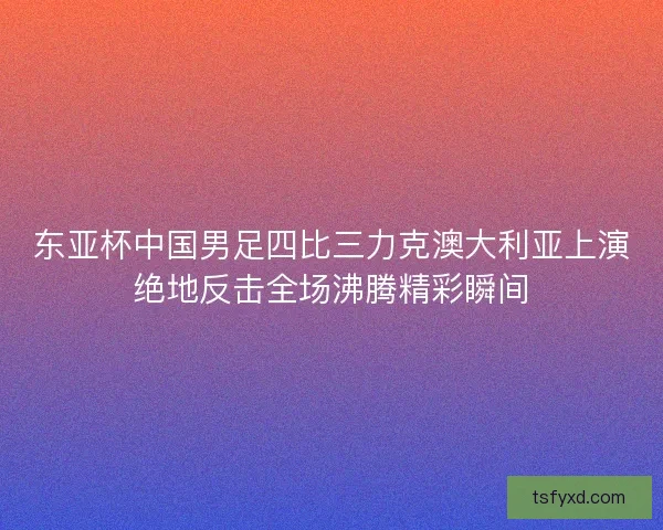东亚杯中国男足四比三力克澳大利亚上演绝地反击全场沸腾精彩瞬间
