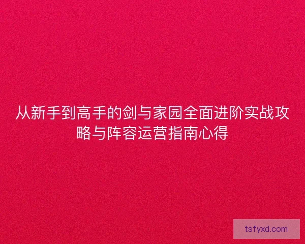 从新手到高手的剑与家园全面进阶实战攻略与阵容运营指南心得 从新手到高手的剑与家园全面进阶实战攻略与阵容运营指南心得