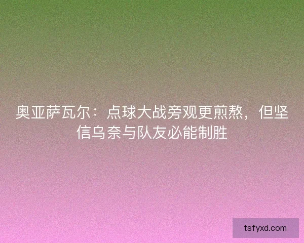 奥亚萨瓦尔：点球大战旁观更煎熬，但坚信乌奈与队友必能制胜