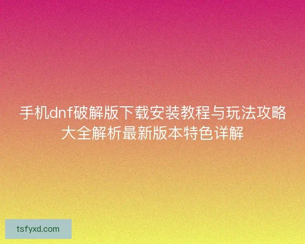 手机dnf破解版下载安装教程与玩法攻略大全解析最新版本特色详解