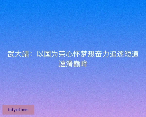 武大靖:以国为荣心怀梦想奋力追逐短道速滑巅峰 武大靖:以国为荣心怀梦想奋力追逐短道速滑巅峰