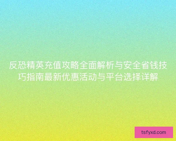 反恐精英充值攻略全面解析与安全省钱技巧指南最新优惠活动与平台选择详解