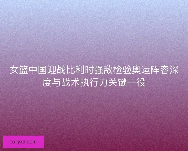 女篮中国迎战比利时强敌检验奥运阵容深度与战术执行力关键一役