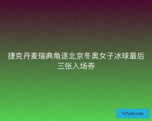 捷克丹麦瑞典角逐北京冬奥女子冰球最后三张入场券
