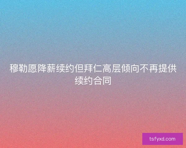 穆勒愿降薪续约但拜仁高层倾向不再提供续约合同