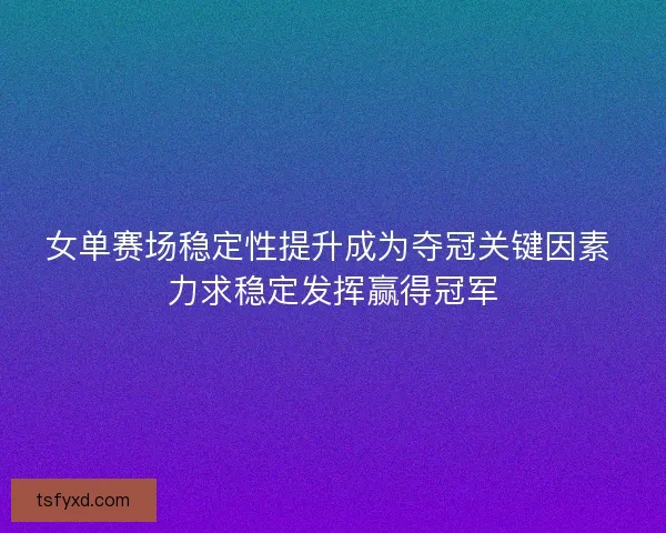 女单赛场稳定性提升成为夺冠关键因素 力求稳定发挥赢得冠军