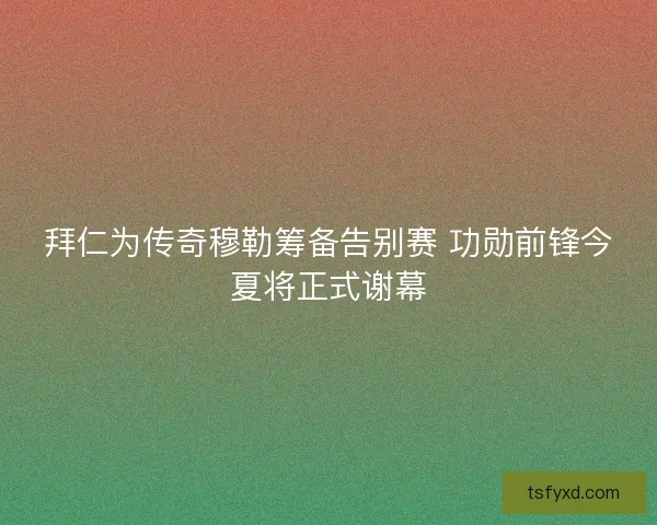 拜仁为传奇穆勒筹备告别赛 功勋前锋今夏将正式谢幕