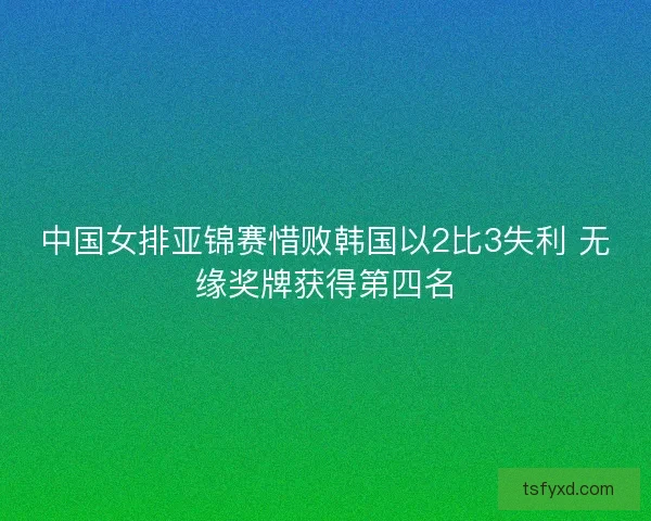 中国女排亚锦赛惜败韩国以2比3失利 无缘奖牌获得第四名 中国女排亚锦赛惜败韩国以2比3失利 无缘奖牌获得第四名