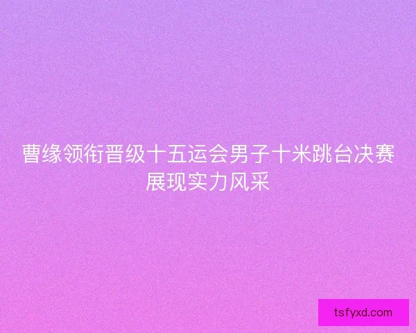 曹缘领衔晋级十五运会男子十米跳台决赛展现实力风采 曹缘领衔晋级十五运会男子十米跳台决赛展现实力风采